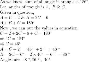 eginarrayl	extAs we know, sum of all angle in trangle is 180^circ.\ 	extLet, angles of trangle is A, B & C.\ 	extGiven in question, \ A=C+2 & B=2C-6\ A+B+C=180^circ\ 	extNow , we can put the values in equcation\ C+2+2C-6+C=180^circ\ Rightarrow4C=184^circ\ Rightarrow C=46^circ\ A=C+2^circ=46^circ +2 ^circ =48 ^circ\ B=2C-6^circ=2	imes46^circ -6 ^circ =86 ^circ\ 	extAngles are  48 ^circ,86 ^circ , 46^circ.endarray