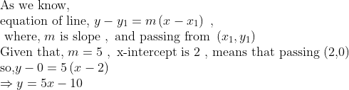 eginarrayl	extAs we know,\ 	extequation of line, y-y_1=mleft(x-x_1
ight) ,\ 	ext where, m	ext is slope , 	extand passing from left(x_1,y_1
ight)\ 	extGiven that, m=5 , 	extx-intercept is 2 , means that passing (2,0) \ 	extso,y-0=5left(x-2
ight) \ Rightarrow y=5x-10endarray