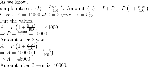 eginarrayl	extAs we know,\ 	extsimple interest left(I
ight)=fracP	imes r 	imes t100,	ext Amount left(A
ight)=I+P=Pleft(1+fracr 	imes t100
ight)\ 	extGiven, A=44000 at t=2 year , r=5\%\ 	extPut the values,\ A=Pleft(1+frac5 	imes2100
ight)=44000\ Rightarrow P=frac440001.1=40000\ 	extAmount after 3 year,\ A=Pleft(1+fracr 	imes t100
ight)\ Rightarrow A=40000left(1+frac5 	imes3100
ight)\ Rightarrow A=46000\ 	extAmount after 3 year is, 46000.endarray