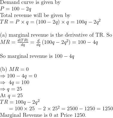eginarrayl	extDemand curve is given by\ P=100-2q\ 	extTotal revenue will be given by\ TR=P	imes q=(100-2q)	imes q=100q-2q^2\ \ 	ext(a) marginal revenue is the derivative of TR. So\ MR=fracdleft(TRight)dq=fracddqleft(100q-2q^2ight)=100-4q\ \ 	extSo marginal revenue is 100-4q\ \ 	ext(b) MR=0\ Rightarrow100-4q=0 \ Rightarrow 4q=100\ Rightarrow q=25\ 	extAt q=25\ TR=100q-2q^2\      =100	imes25 -2	imes25^2=2500-1250=1250\ 	extMarginal Revenue is 0	ext at Price 1250.endarray