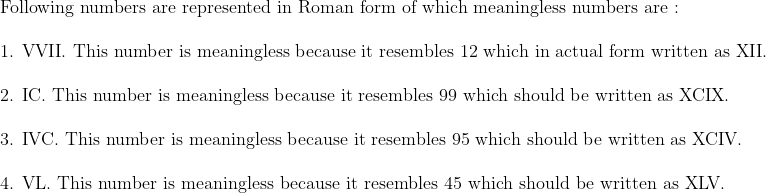 eginarrayl	extFollowing numbers are represented in Roman form of which meaningless numbers are :\ \ 	ext1. VVII. This number is meaningless because it resembles 12 which in actual form written as XII.\ \ 	ext2. IC. This number is meaningless because it resembles 99 which should be written as XCIX.\ \ 	ext3. IVC. This number is meaningless because it resembles 95 which should be written as XCIV.\ \ 	ext4. VL. This number is meaningless because it resembles 45 which should be written as XLV.\ \ endarray