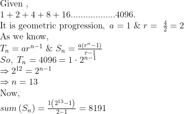 eginarrayl	extGiven , \ 1+2+4+8+16..................4096.\ 	extIt is geometric progression, a=1 & r= frac42=2\ 	extAs we know,\ T_n=ar^n-1 & S_n=fracaleft(r^n-1
ight)r-1\ So, T_n=4096=1cdot2^n-1\ Rightarrow2^12=2^n-1\ Rightarrow n=13\ 	extNow, \ sumleft(S_n
ight)=frac1left(2^13-1
ight)2-1=8191endarray