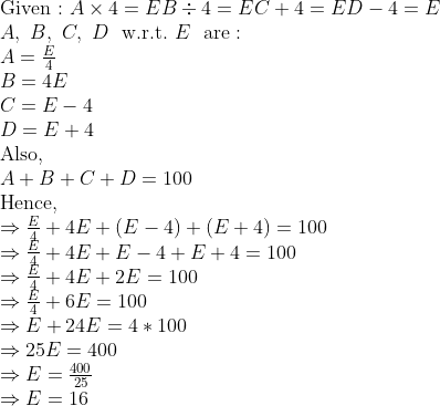 eginarrayl	extGiven : A	imes4=EBdiv4=EC+4=ED-4=E\ A, B, C, D 	ext w.r.t. E  	extare:\ A=fracE4\ B=4E\ C=E-4\ D=E+4\ 	extAlso,\ A+B+C+D=100\ 	extHence,\ RightarrowfracE4+4E+(E-4)+(E+4)=100\ RightarrowfracE4+4E+E-4+E+4=100\ RightarrowfracE4+4E+2E=100\ RightarrowfracE4+6E=100\ Rightarrow E+24E=4*100\ Rightarrow25E=400\ Rightarrow E=frac40025\ Rightarrow E=16\ \ endarray