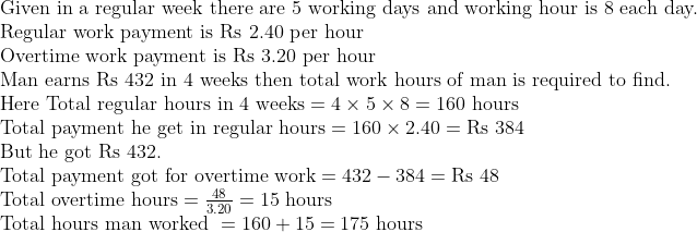 eginarrayl	extGiven in a regular week there are 5 working days and working hour is 8 each day.\ 	extRegular work payment is Rs 2.40 	extper hour\ 	extOvertime work payment is Rs 3.20 	extper hour\ 	extMan earns Rs 432 	extin 4 	extweeks then 	exttotal work hours of man is required to find.\ 	extHere 	extTotal regular hours in 4 	extweeks=4	imes5	imes8=160 	exthours\ 	extTotal payment he get in regular hours=160	imes2.40=	extRs 384 \ 	extBut he got Rs 432.\ 	extTotal payment got for overtime work=432-384=	extRs 48\ 	extTotal overtime hours=frac483.20=15 	exthours\ 	extTotal hours man worked =160+15=175 	exthours\ endarray