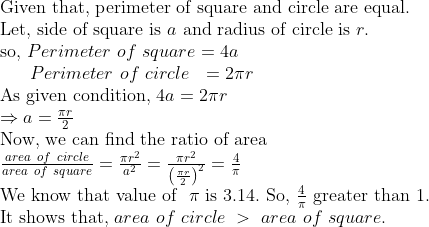 eginarrayl	extGiven that, perimeter of square and circle are equal.\ 	extLet, side of square is a 	extand radius of circle is r.\ 	extso, Perimeter of square=4a  \      Perimeter of circle  =2pi r\ 	extAs given condition, 4a=2pi r\ Rightarrow a=fracpi r2\ 	extNow, we can find the ratio of area\ fracarea of circlearea of square=fracpi r^2a^2=fracpi r^2left(fracpi r2
ight)^2=frac4pi\ 	extWe know that value of  pi 	extis 3.14. 	extSo, frac4pi 	extgreater than 1.\ 	extIt shows that, area of circle > area of square.endarray