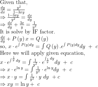 eginarrayl	extGiven that,\ fracdydx=fracy^21-3xy\ Rightarrowfrac1-3xyy^2=fracdxdy\ Rightarrowfracdxdy+frac3xy=frac1y^2\ 	extIt is solve by IF factor.\ fracdxdy+Pleft(y
ight)x=Qleft(y
ight)\ 	extso, xcdot e^int_ ^ Pleft(y
ight)dy=int_ ^ Qleft(y
ight).e^int_ ^ Pleft(y
ight)dydy + c\ 	extHere we will apply given equcation,\ xcdot e^int_ ^frac1ydy=int_ ^ frac1y^2cdot e^int_frac1y^ dydy + c\ Rightarrow xcdot e^ln y=int_ ^ frac1y^2cdot e^ln ydy + c\ Rightarrow xcdot y=int_ ^ frac1y^2cdot y dy +c\ Rightarrow xy=ln y+ cendarray