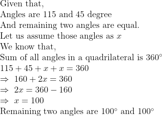 eginarrayl	extGiven that,\ 	extAngles are 115 and 45 degree\ 	extAnd remaining two angles are equal.\ 	extLet us assume those angles as x\ 	extWe know that,\ 	extSum of all angles in a quadrilateral is 360^circ\ 115+45+x+x=360\ Rightarrow 160+2x=360\ Rightarrow 2x=360-160\ Rightarrow x=100\ 	extRemaining two angles are 100^circ 	extand 100^circendarray