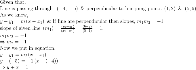 eginarrayl	extGiven that,\ 	extLine is passing through  left(-4, -5
ight) & 	extperpendicular to line joing points left(1,2
ight) & left(5,6
ight)\ 	extAs we know, \ y-y_1=mleft(x-x_1
ight) & 	extIf line are perpendicular then slopes, m_1m_2=-1\ 	extslope of given line left(m_1
ight)=fracleft(y_2-y_1
ight)left(x_2-x_1
ight)=fracleft(6-2
ight)left(5-1
ight)=1, \ m_1m_2=-1\ Rightarrow m_2=-1\ 	extNow we put in equation,\ y-y_1=m_2left(x-x_1
ight)\ y-left(-5
ight)=-1left(x-left(-4
ight)
ight)\ Rightarrow y+x=1\ \ endarray