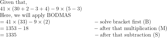 eginarrayl	extGiven that,\ 41	imesleft(30+2-3+4
ight)-9	imesleft(5-3
ight)\ 	extHere, we will apply BODMAS\ =41	imesleft(33
ight)-9	imesleft(2
ight)                        -	extsolve bracket first (B)\ =1353-18                                    -	extafter that multiplication (M) \ =1335                                           -	extafter that subtraction (S)endarray