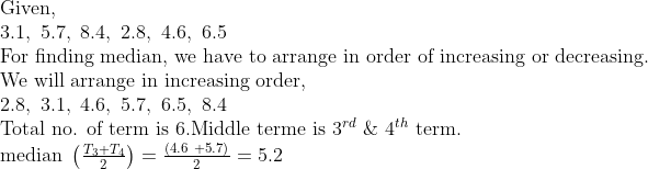 eginarrayl	extGiven,\ 3.1, 5.7, 8.4, 2.8, 4.6, 6.5\ 	extFor finding median, we have to arrange in order of increasing or decreasing.\ 	extWe will arrange in increasing order,\ 2.8, 3.1, 4.6, 5.7, 6.5, 8.4 \ 	extTotal no. of term is 6.Middle terme is 3^rd & 4^th 	extterm.\ 	extmedian left(fracT_3+T_42
ight)=fracleft(4.6 +5.7
ight)2=5.2endarray