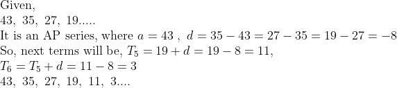 eginarrayl	extGiven,\ 43, 35, 27, 19.....\ 	extIt is an AP series, where a=43 , d=35-43=27-35=19-27=-8\ 	extSo, next terms will be, T_5=19+d=19-8=11, \ T_6=T_5+d=11-8=3\ 43, 35, 27, 19, 11, 3....endarray