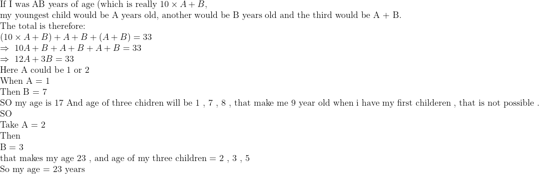 eginarrayl	extIf I was AB years of age (which is really 10	imes A+B,\ 	extmy youngest child would be A years old, another would be B years old and the third would be A + B.\ 	extThe total is therefore:\ (10	imes A+B)+A+B+(A+B)=33\ Rightarrow 10A+B+A+B+A+B=33\ Rightarrow 12A+3B=33\ 	extHere A could be 1 or 2 \ 	extWhen A = 1 \ 	extThen B = 7 \ 	extSO my age is 17 And age of three chidren will be 1 , 7 , 8 , that make me 9 year old when i have my first childeren , that is not possible .\ 	extSO\ 	extTake A = 2 \ 	extThen\ 	extB = 3\ 	extthat makes my age 23 , and age of my three children = 2 , 3 , 5 \ 	extSo my age = 23 years endarray