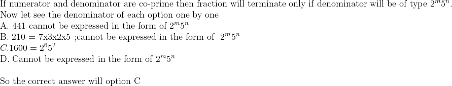 eginarrayl	extIf numerator and denominator are co-prime then fraction will terminate only if denominator will be of type 2^m5^n.\ 	extNow let see the denominator of each option one by one\ 	extA. 441 cannot be expressed in the form of 2^m5^n\ 	extB. 210 = 7x3x2x5 ;cannot be expressed in the form of  2^m5^n\ C.1600=2^65^2\ 	extD. Cannot be expressed in the form of 2^m5^n\ \ 	extSo the correct answer will option Cendarray
