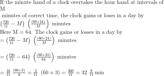 eginarrayl	extIf the minute hand of a clock overtakes the hour hand at intervals of \ 	extM\ 	ext minutes of correct time, the clock gains or loses in a day by\ left(frac72011-M
ight) left(fracleft(60	imes24
ight)M
ight)	ext minutes\ 	extHere M = 64. The clock gains or losses in a day by\ =left(frac72011-M
ight) left(fracleft(60	imes24
ight)M
ight)	ext minutes\ \ =left(frac72011-64
ight) left(fracleft(60	imes24
ight)64
ight)	ext minutes\ \ =frac1611 fracleft(60	imes3
ight)8=frac211 left(60	imes3
ight)=frac36011=32 frac811minendarrayeginarrayl\ endarray