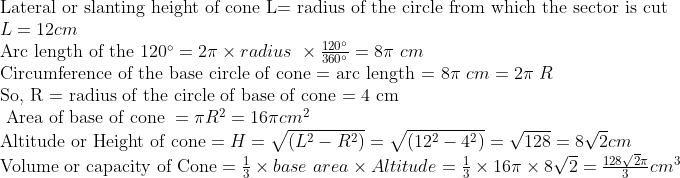 eginarrayl	extLateral or slanting height of cone L= radius of the circle from which the sector is cut \ L=12cm\ 	extArc length of the 120^circ=2pi	imes radius 	imesfrac120^circ360^circ=8pi cm\ 	extCircumference of the base circle of cone = arc length = 8pi cm=2pi R\ 	extSo, R = radius of the circle of base of cone = 4 cm\ 	ext Area of base of cone =pi R^2=16pi cm^2\ 	extAltitude or Height of cone=H=sqrt(L^2-R^2)=sqrt(12^2-4^2)=sqrt128=8sqrt2cm\ 	extVolume or capacity of Cone=frac13	imes base area	imes Altitude=frac13	imes16pi	imes8sqrt2=frac128sqrt2pi3cm^3\ \ endarray