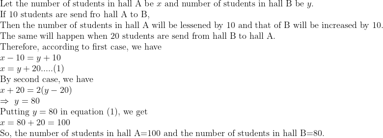 eginarrayl	extLet the number of students in hall A be x 	extand number of students in hall B be y.\ 	extIf 10 students are send fro hall A to B, \ 	extThen the number of students in hall A will be lessened by 10 and that of B will be increased by 10.\ 	extThe same will happen when 20 students are send from hall B to hall A.\ 	extTherefore, according to first case, we have\ x-10=y+10\ x=y+20.....(1)\ 	extBy second case, we have\ x+20=2(y-20)\ Rightarrow y=80\ 	extPutting y=	ext80 in equation (1), we get\ x=80+20=100\ 	extSo, the number of students in hall A=100 and the number of students in hall B=80.endarray