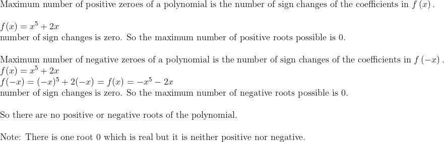 eginarrayl	extMaximum number of positive zeroes of a polynomial is the number of sign changes of the coefficients in fleft(xight).\ \ f(x)=x^5+2x\ 	extnumber of sign changes is zero. So the maximum number of positive roots possible is 0.\ \ 	extMaximum number of negative zeroes of a polynomial is the number of sign changes of the coefficients in fleft(-xight).\ f(x)=x^5+2x\ f(-x)=(-x)^5+2(-x)=f(x)=-x^5-2x\ 	extnumber of sign changes is zero. So the maximum number of negative roots possible is 0.\ \ 	extSo there are no positive or negative roots of the polynomial.\ \ 	extNote: There is one root 0 which is real but it is neither positive nor negative.endarray
