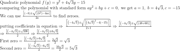 eginarrayl	extQuadratic polynomial fleft(yight)=y^2+4sqrt3y-15\ 	extcomparing the polynomial with standard form ay^2+by+c=0, 	extwe get a=1, b=4sqrt3,c=-15\ 	extWe can use fracleft[left(-bight)pmsqrtleft[left(b^2ight)-4acight]ight]2a	ext to find zeroes.\ 	extputting coefficients in equationRightarrow fracleft[left(-4sqrt3ight)pmsqrtleft[left(4sqrt3ight)^2-4left(-15ight)ight]ight]2	imes1Rightarrowfracleft[left(-4sqrt3ight)pmsqrtleft[left(48+60ight)ight]ight]2\ Rightarrowfracleft[left(-4sqrt3ight)pmsqrt108ight]2Rightarrowfracleft[left(-4sqrt3ight)pm6sqrt3ight]2\ 	extFirst zero=fracleft[left(-4sqrt3ight)+6sqrt3ight]2=frac2sqrt32=sqrt3\ 	extSecond zero=fracleft[left(-4sqrt3ight)-6sqrt3ight]2=frac10sqrt32=5sqrt3\ endarray