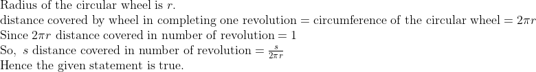 eginarrayl	extRadius of the circular wheel is r.\ 	extdistance covered by wheel in completing one revolution=	extcircumference of the circular wheel=2pi r\ 	extSince 2pi r 	extdistance covered in number of revolution=1\ 	extSo, s 	extdistance covered in number of revolution=fracs2pi r\ 	extHence the given statement is true.\ endarray