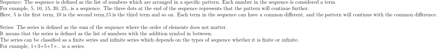 eginarrayl	extSequence: The sequence is defined as the list of numbers which are arranged in a specific pattern. Each number in the sequence is considered a term\ 	extFor example, 5, 10, 15, 20, 25,..is a sequence. The three dots at the end of the sequence represents that the pattern will continue further.\ 	extHere, 5 is the first term, 10 is the second term,15 is the third term and so on. Each term in the sequence can have a common different, and the pattern will continue with the common difference.\ \ 	extSeries: The series is defined as the sum of the sequence where the order of elements does not matter.\ 	extIt means that the series is defined as the list of numbers with the addition symbol in between.\ 	extThe series can be classified as a finite series and infinite series which depends on the types of sequence whether it is finite or infinite.\ 	extFor example, 1+3+5+7+.. is a series.\ endarray