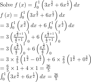 eginarrayl	extSolve fleft(xight)=int_0^1left(3x^frac32+6x^frac12ight)dx\ fleft(xight)=int_0^1left(3x^frac32+6x^frac12ight)dx\ =3int_0^1left(x^frac32ight)dx+6int_0^1left(x^frac12ight)dx\ =3left(fracx^frac32+1frac32+1ight)_0^1+6left(fracx^frac12+1frac12+1ight)_0^1\ =3left(fracx^frac52frac52ight)__0^1+6left(fracx^frac32frac32ight)__0^1\ =3	imesfrac25left(1^frac52-0^frac52ight)+6	imesfrac23left(1^frac32+0^frac32ight)\ =frac65	imes1+4	imes1=frac265\ int_0^1left(3x^frac32+6x^frac12ight)dx=frac265endarray