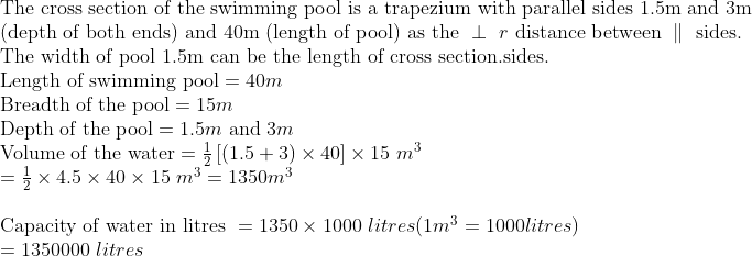 eginarrayl	extThe cross section of the swimming pool is a trapezium with parallel sides 1.5m and 3m\ 	ext(depth of both ends) and 40m (length of pool) as the perp r 	extdistance between parallel 	extsides.\ 	extThe width of pool 1.5m can be the length of cross section.sides.\ 	extLength of swimming pool=40m\ 	extBreadth of the pool=15m\ 	extDepth of the pool=1.5m 	extand 3m\ 	extVolume of the water=frac12left[left(1.5+3
ight)	imes40
ight]	imes15 m^3\ =frac12	imes4.5	imes40	imes15 m^3=1350m^3\ \ 	extCapacity of water in litres =1350	imes1000 litres(1m^3=1000litres)\ =1350000 litresendarray