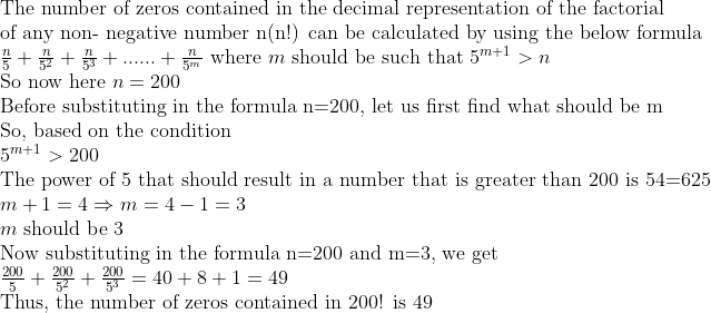 eginarrayl	extThe number of zeros contained in the decimal representation of the factorial\ 	extof any non- negative number n(n!) can be calculated by using the below formula\ fracn5+fracn5^2+fracn5^3+......+fracn5^m 	extwhere m 	extshould be such that 5^m+1>n\ 	extSo now here n=200\ 	extBefore substituting in the formula n=200, let us first find what should be m\ 	extSo, based on the condition\ 5^m+1>200\ 	extThe power of 5 that should result in a number that is greater than 200 is 54=625\ m+1=4Rightarrow m=4-1=3\ m	ext should be 3\ 	extNow substituting in the formula n=200 and m=3, we get\ frac2005+frac2005^2+frac2005^3=40+8+1=49\ 	extThus, the number of zeros contained in 200! is 49\ \ endarray
