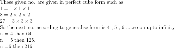 eginarrayl	extThese given no. are given in perfect cube form such as\ 1=1	imes1	imes1\ 8=2	imes2	imes2\ 27=3	imes3	imes3\ 	extSo the next no. according to generalise form is 4 , 5 , 6 ,....so on upto infinity\ 	extn = 4 then 64 .\ 	extn = 5 then 125.\ 	extn =6 then 216endarray