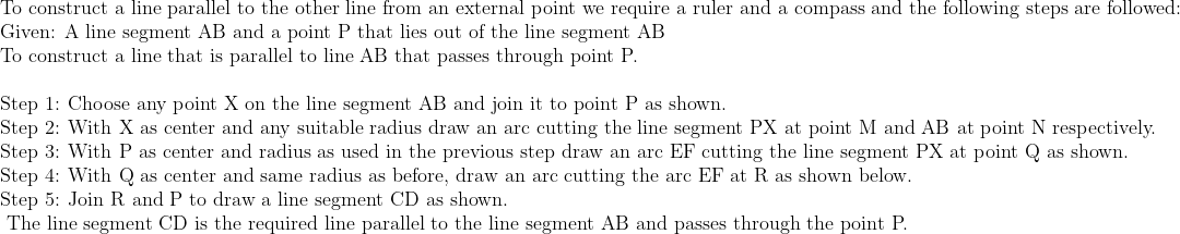 eginarrayl	extTo construct a line parallel to the other line from an external point we require a ruler and a compass and the following steps are followed:\ 	extGiven: A line segment AB and a point P that lies out of the line segment AB\ 	extTo construct a line that is parallel to line AB that passes through point P.\ \ 	extStep 1: Choose any point X on the line segment AB and join it to point P as shown.\ 	extStep 2: With X as center and any suitable radius draw an arc cutting the line segment PX at point M and AB at point N respectively.\ 	extStep 3: With P as center and radius as used in the previous step draw an arc EF cutting the line segment PX at point Q as shown.\ 	extStep 4: With Q as center and same radius as before, draw an arc cutting the arc EF at R as shown below.\ 	extStep 5: Join R and P to draw a line segment CD as shown.\ 	ext The line segment CD is the required line parallel to the line segment AB and passes through the point P.\ endarray
