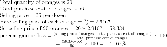 eginarrayl	extTotal quantity of oranges is 20\ 	extTotal purchase cost of oranges is 56 \ 	extSelling price=35 	extper dozen\ 	extHere selling price of each orange=frac3512=2.9167\ 	extSo selling price of 20 oranges=20	imes2.9167=58.334 \ 	extpercent gain or loss=fracleft(	extselling price of oranges-	extTotal purchase cost of oranges ight)	extTotal purchase cost of oranges 	imes100\                                =fracleft(58.334-56ight)56	imes100=+4.167\%endarray