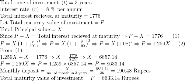 eginarrayl	extTotal time of investment left(tight)=3 	extyears\ 	extInterest rate left(right)=8 \% 	extper annum\ 	extTotal interest recieved at maturity=1776\ 	extLet Total maturity value of investment=P\ 	extTotal Principal value=X\ 	extSince P-X=	extTotal interest recieved at maturityRightarrow P-X=1776     left(1ight)\ P=Xleft(1+fracr100ight)^tRightarrow P=Xleft(1+frac8100ight)^3Rightarrow P=Xleft(1.08ight)^3Rightarrow P=1.259X    left(2ight)\ 	extFrom left(1ight)\ 1.259X-X=1776Rightarrow X=frac17760.259Rightarrow X=6857.14\ P=1.259XRightarrow P=1.259	imes6857.14Rightarrow P=8633.14\ 	extMonthly deposit=fracX	extno. of month in 3 years=frac6857.1436=190.48 	extRupees\ 	extTotal maturity value of investment=P=8633.14 	extRupeesendarray