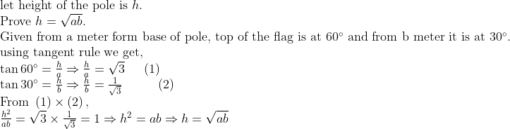 eginarrayl	extlet height of the pole is h.\ 	extProve h=sqrtab.\ 	extGiven 	extfrom a meter form base of pole, top of the flag is at 60^circ 	extand from b meter it is at 30^circ. \ 	extusing tangent rule we get,\ 	an60^circ=frachaRightarrowfracha=sqrt3    left(1ight)\ 	an30^circ=frachbRightarrowfrachb=frac1sqrt3        left(2ight)\ 	extFrom left(1ight)	imesleft(2ight),\ frach^2ab=sqrt3	imesfrac1sqrt3=1Rightarrow h^2=abRightarrow h=sqrtabendarray