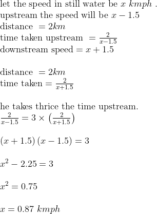 eginarrayl	extlet the speed in still water be x kmph .\ 	extupstream the speed will be x-1.5\ 	extdistance =2km\ 	exttime taken upstream =frac2x-1.5\ 	extdownstream speed=x+1.5\ \ 	extdistance =2km\ 	exttime taken=frac2x+1.5\ \ 	exthe takes thrice the time upstream. \ frac2x-1.5=3	imesleft(frac2x+1.5ight)\ \ left(x+1.5ight)left(x-1.5ight)=3\ \ x^2-2.25=3\ \ x^2=0.75\ \ x=0.87 kmph endarray