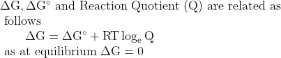 \begin{array}{l}{\Delta \mathrm{G}, \Delta \mathrm{G}^{\circ} \text { and Reaction Quotient (Q) are related as }} \\ {\text { follows }} \\ {\qquad \Delta \mathrm{G}=\Delta \mathrm{G}^{\circ}+\mathrm{RT} \log _{\mathrm{e}} \mathrm{Q}} \\ {\text { as at equilibrium } \Delta \mathrm{G}=0}\end{array}