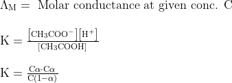\begin{array}{l}{\Lambda_{\mathrm{M}}=\text { Molar conductance at given conc. } \mathrm{C}} \\\\ {\mathrm{K}=\frac{\left[\mathrm{CH}_{3} \mathrm{COO}^{-}\right]\left[\mathrm{H}^{+}\right]}{\left[\mathrm{CH}_{3} \mathrm{COOH}\right]}} \\\\ {\mathrm{K}=\frac{\mathrm{C} \alpha \cdot \mathrm{C} \alpha}{\mathrm{C}(1-\alpha)}}\end{array}