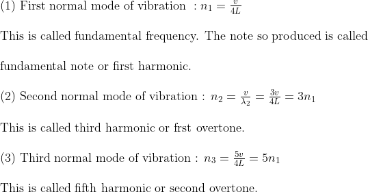 \begin{array}{l}{\text { (1) First normal mode of vibration }: n_{1}=\frac{v}{4 L}} \\ \\ {\text { This is called fundamental frequency. The note so produced is called }} \\ \\ {\text { fundamental note or first harmonic. }}\\ \\ {\text { (2) Second normal mode of vibration : } n_{2}=\frac{v}{\lambda_{2}}=\frac{3 v}{4 L}=3 n_{1}} \\ \\ {\text { This is called third harmonic or frst overtone. }} \\ \\ {\text { (3) Third normal mode of vibration : } n_{3}=\frac{5 v}{4 L}=5 n_{1}} \\ \\ {\text { This is called fifth harmonic or second overtone. }}\end{array}