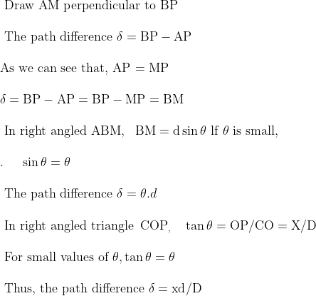 \begin{array}{l}{\text { Draw AM perpendicular to BP }} \\ \\ {\text { The path difference } \delta=\mathrm{BP}-\mathrm{AP}} \\ \\ {\text {As we can see that, AP = MP }} \\ \\ {\delta=\mathrm{BP}-\mathrm{AP}=\mathrm{BP}-\mathrm{MP}=\mathrm{BM}} \\ \\ {\text { In right angled } \mathrm{ABM}, \ \ \mathrm{BM}=\mathrm{d} \sin \theta \text { lf } \theta \text { is small, }} \\\\ {.\ \ \ \ \sin \theta=\theta} \\ \\ {\text { The path difference } \delta=\theta . d} \\ \\ {\text { In right angled triangle } \operatorname{COP}_{,} \ \ \ \tan \theta=\mathrm{OP} / \mathrm{CO}=\mathrm{X} / \mathrm{D}} \\ \\ {\text { For small values of } \theta, \tan \theta=\theta} \\ \\ {\text { Thus, the path difference } \delta=\mathrm{xd} / \mathrm{D}}\end{array}