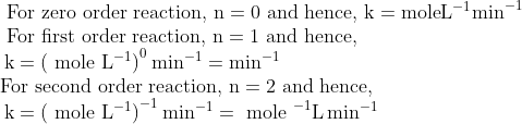 \begin{array}{l}{\text { For zero order reaction, } \mathrm{n}=0 \text { and hence, } \mathrm{k}=\mathrm{mole} \mathrm{L}^{-1} \mathrm{min}^{-1}} \\ {\text { For first order reaction, } \mathrm{n}=1 \text { and hence, }} \\ {\: \mathrm{k}=\left(\text { mole } \mathrm{L}^{-1}\right)^{0} \min ^{-1}=\min ^{-1}} \\ {\text {For second order reaction, } \mathrm{n}=2 \text { and hence, }} \\ {\: \mathrm{k}=\left(\text { mole } \mathrm{L}^{-1}\right)^{-1} \min ^{-1}=\text { mole }^{-1} \mathrm{L} \min ^{-1}}\end{array}