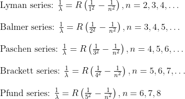\begin{array}{l}{\text { Lyman series: } \frac{1}{\lambda}=R\left(\frac{1}{1^{2}}-\frac{1}{n^{2}}\right), n=2,3,4, \ldots} \\ \\ {\text { Balmer series: } \frac{1}{\lambda}=R\left(\frac{1}{2^{2}}-\frac{1}{n^{2}}\right), n=3,4,5, \ldots}\\ \\ {\text { Paschen series: } \frac{1}{\lambda}=R\left(\frac{1}{3^{2}}-\frac{1}{n^{2}}\right), n=4,5,6, \ldots}\\ \\ {\text { Brackett series: } \frac{1}{\lambda}=R\left(\frac{1}{4^{2}}-\frac{1}{n^{2}}\right), n=5,6,7, \ldots}\\ \\ {\text { Pfund series: } \frac{1}{\lambda}=R\left(\frac{1}{5^{2}}-\frac{1}{n^{2}}\right), n=6,7,8}\end{array}
