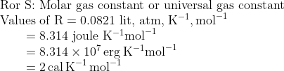 \begin{array}{l}{\text { Ror S: Molar gas constant or universal gas constant }} \\ {\text { Values of } \mathrm{R}=0.0821 \text { lit, atm, } \mathrm{K}^{-1}, \mathrm{mol}^{-1}} \\ {\qquad \begin{array}{l}{=8.314 \text { joule } \mathrm{K}^{-1} \mathrm{mol}^{-1}} \\ {=8.314 \times 10^{7} \operatorname{erg} \mathrm{K}^{-1} \mathrm{mol}^{-1}} \\ {=2 \mathrm{\, cal} \mathrm{\, K}^{-1} \mathrm{\, mol}^{-1}}\end{array}}\end{array}