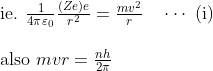 \begin{array}{l}{\text { ie. } \frac{1}{4 \pi \varepsilon_{0}} \frac{(Z e) e}{r^{2}}=\frac{m v^{2}}{r} \quad \cdots \text { (i) }} \\ \\ {\text { also } m v r=\frac{n h}{2 \pi}}\end{array}