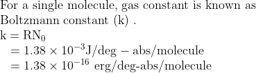 \begin{array}{l}{\text {For a single molecule, gas constant is known as }} \\ {\text {Boltzmann constant }(\mathrm{k}) \text { . }} \\ {\mathrm{k}=\mathrm{R} \mathrm{N}_{0}} \\ {\: \: \: \, =1.38 \times 10^{-3} \mathrm{J} / \mathrm{deg-abs} / \mathrm{molecule}} \\ {\: \: \: \, =1.38 \times 10^{-16} \text { erg/deg-abs/molecule }}\end{array}