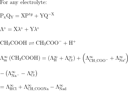 \begin{array}{l}{\text {For any electrolyte: }} \\\\ {\mathrm{P}_{\mathrm{x}} \mathrm{Q}_{\mathrm{Y}}=\mathrm{XP}^{\mathrm{t} y}+\mathrm{YQ}^{-\mathrm{X}}} \\\\ {\Lambda^{\circ}=\mathrm{X} \lambda^{\circ}+\mathrm{Y} \lambda^{\circ}} \\\\ {\mathrm{CH}_{3} \mathrm{COOH} \rightleftharpoons \mathrm{CH}_{3} \mathrm{COO}^{-}+\mathrm{H}^{+}} \\\\ {\Lambda_{\mathrm{m}}^{\infty}\left(\mathrm{CH}_{3} \mathrm{COOH}\right)=\left(\Lambda_{\mathrm{H}}^{\infty}+\Lambda_{\mathrm{Cr}}^{\infty}\right)+\left(\Lambda_{\mathrm{CH}, \mathrm{COO}^{-}}^{\infty}+\Lambda_{\mathrm{Na}^{\prime}}^{\infty}\right)} \\\\ {-\left(\Lambda_{\mathrm{Na}^{-}}^{\infty}-\Lambda_{\mathrm{Cr}}^{\infty}\right)} \\\\ {=\Lambda_{\mathrm{HCl}}^{\infty}+\Lambda_{\mathrm{CH}, \mathrm{COONa}}^{\infty}-\Lambda_{\mathrm{Nad}}^{\infty}}\end{array}