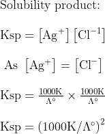 \begin{array}{l}{\text {Solubility product: }} \\\\ {\mathrm{Ksp}=\left[\mathrm{Ag}^{+}\right]\left[\mathrm{Cl}^{-1}\right]} \\\\ {\text { As }\left[\mathrm{Ag}^{+}\right]=\left[\mathrm{Cl}^{-}\right]} \\\\ {\mathrm{Ksp}=\frac{1000 \mathrm{K}}{\Lambda^{\circ}} \times \frac{1000 \mathrm{K}}{\Lambda^{\circ}}} \\\\ {\mathrm{Ksp}=\left(1000 \mathrm{K} / \Lambda^{\circ}\right)^{2}}\end{array}