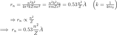 \begin{array}{l}{r_{n}=\frac{n^{2} h^{2}}{4 \pi^{2} k Z m e^{2}}=\frac{n^{2} h^{2} \varepsilon_{0}}{ \pi m Z e^{2}}=0.53 \frac{n^{2}}{Z} \AA \quad\left(k=\frac{1}{4 \pi \varepsilon_{0}}\right)} \\ \\ {\Rightarrow r_{n} \propto \frac{n^{2}}{Z}}\end{array}\\ \implies r_n=0.53 \frac{n^2}{Z} \AA
