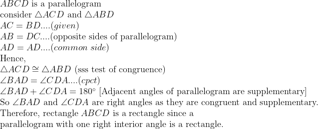 eginarraylABCD	ext is a parallelogram\ 	extconsider 	riangle ACD	ext and 	riangle ABD\ AC=BD....(given)\ AB=DC....(	extopposite sides of parallelogram)\ AD=AD....(common side)\ 	extHence,\ 	riangle ACDcong	riangle ABD 	ext(sss test of congruence)\ angle BAD=angle CDA....(cpct)\ angle BAD+angle CDA=180^circ	ext [Adjacent angles of parallelogram are supplementary]\ 	extSo angle BAD 	extand angle CDA 	extare right angles as they are congruent and supplementary.\ 	extTherefore, 	extrectangle ABCD 	extis a rectangle since a \ 	extparallelogram with one right interior angle is a rectangle.endarray