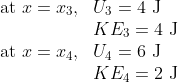 \begin{array}{ll} \text { at } x=x_{3}, & U_{3}=4 \mathrm{~J} \\ & K E_3=4 \mathrm{~J} \\ \text { at } x=x_{4}, & U_4=6 \mathrm{~J} \\ & K E_4=2 \mathrm{~J} \end{array}