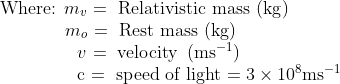 \begin{array}{ll}{\text { Where: } m_{v}} \ {=\text { Relativistic mass }(\mathrm{kg})} \\ \ \ \ \ \ \ \ \ \ \ \ \ {m_{o}} \ {=\text { Rest mass }(\mathrm{kg})} \\ \ \ \ \ \ \ \ \ \ \ \ \ \ \ {v} \ {=\text { velocity }\left(\mathrm{ms}^{-1}\right)} \\ \ \ \ \ \ \ \ \ \ \ \ \ \ \ {\mathrm{c}} \ {=\text { speed of light }} {=3 \times 10^{8} \mathrm{ms}^{-1}}\end{array}