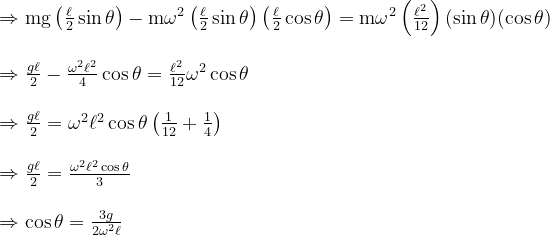 \begin{array}{l} \Rightarrow \operatorname{mg}\left(\frac{\ell}{2} \sin \theta\right)-\operatorname{m\omega }^{2}\left(\frac{\ell}{2} \sin \theta\right)\left(\frac{\ell}{2} \cos \theta\right)=\operatorname{m\omega }^{2}\left(\frac{\ell^{2}}{12}\right)(\sin \theta)(\cos \theta) \\ \\ \Rightarrow \frac{g \ell}{2}-\frac{\omega^{2} \ell^{2}}{4} \cos \theta=\frac{\ell^{2}}{12} \omega^{2} \cos \theta \\ \\ \Rightarrow \frac{g \ell}{2}=\omega^{2} \ell^{2} \cos \theta\left(\frac{1}{12}+\frac{1}{4}\right) \\ \\ \Rightarrow \frac{g \ell}{2}=\frac{\omega^{2} \ell^{2} \cos \theta}{3} \\ \\ \Rightarrow \cos \theta=\frac{3 g}{2 \omega^{2} \ell} \end{array}