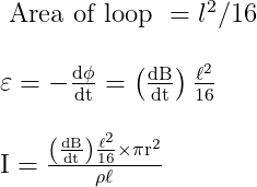\begin{array}{l} \text { Area of loop }=l^{2} / 16 \\ \\ \varepsilon=-\frac{\mathrm{d} \phi}{\mathrm{dt}}=\left(\frac{\mathrm{d} \mathrm{B}}{\mathrm{dt}}\right) \frac{\ell^{2}}{16} \\ \\ \mathrm{I}=\frac{\left(\frac{\mathrm{dB}}{\mathrm{dt}}\right) \frac{\ell^{2}}{16} \times \pi \mathrm{r}^{2}}{\rho \ell} \end{array}